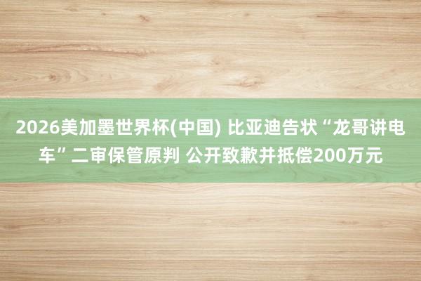 2026美加墨世界杯(中国) 比亚迪告状“龙哥讲电车”二审保管原判 公开致歉并抵偿200万元