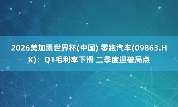 2026美加墨世界杯(中国) 零跑汽车(09863.HK)：Q1毛利率下滑 二季度迎破局点