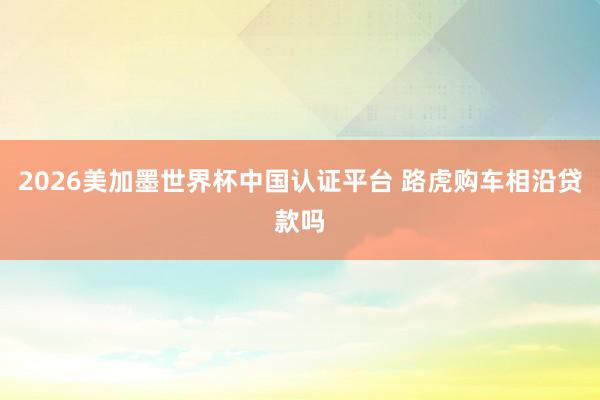 2026美加墨世界杯中国认证平台 路虎购车相沿贷款吗
