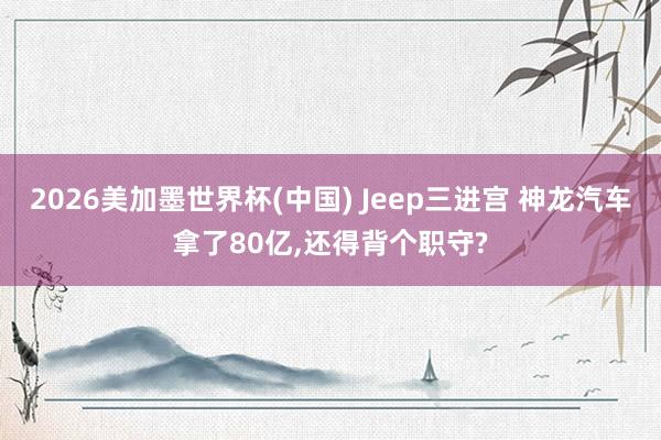2026美加墨世界杯(中国) Jeep三进宫 神龙汽车拿了80亿，还得背个职守?