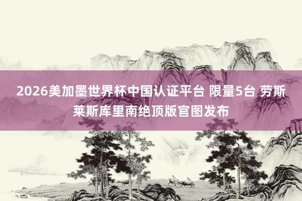 2026美加墨世界杯中国认证平台 限量5台 劳斯莱斯库里南绝顶版官图发布