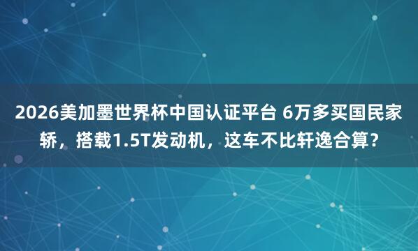 2026美加墨世界杯中国认证平台 6万多买国民家轿，搭载1.5T发动机，这车不比轩逸合算？