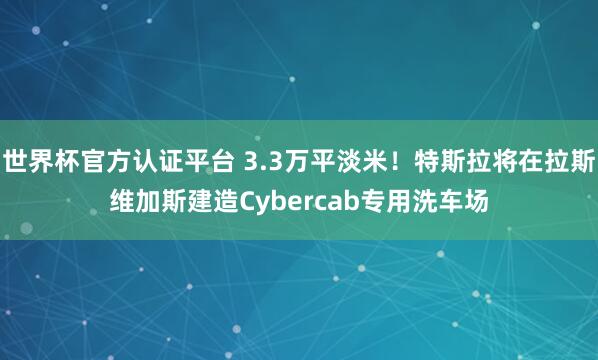 世界杯官方认证平台 3.3万平淡米！特斯拉将在拉斯维加斯建造Cybercab专用洗车场