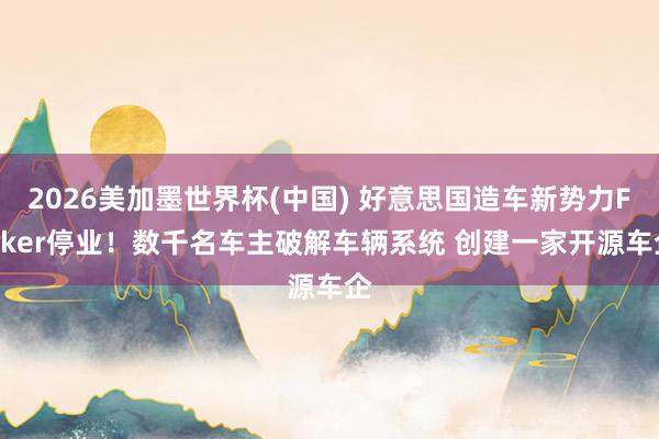 2026美加墨世界杯(中国) 好意思国造车新势力Fisker停业！数千名车主破解车辆系统 创建一家开源车企