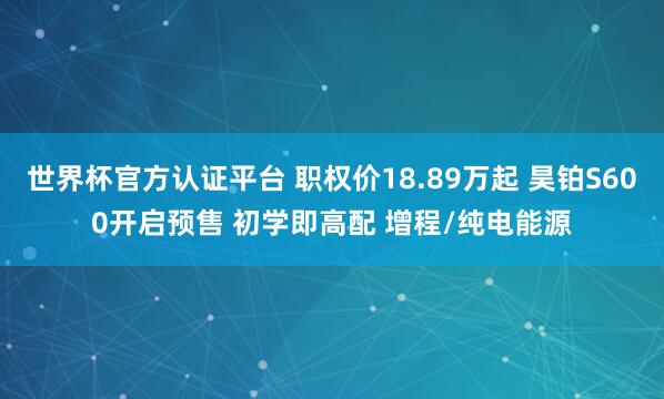 世界杯官方认证平台 职权价18.89万起 昊铂S600开启预售 初学即高配 增程/纯电能源