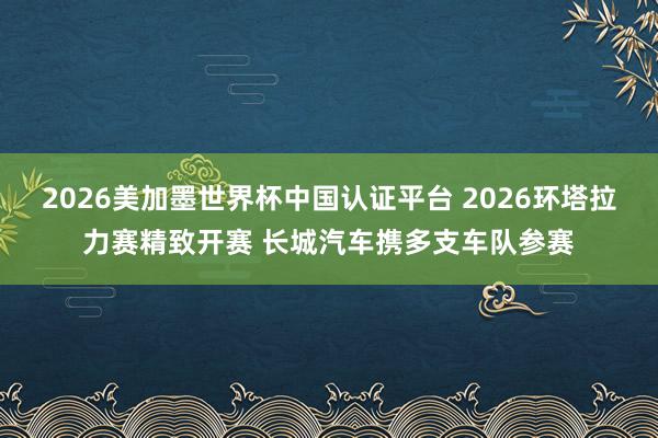 2026美加墨世界杯中国认证平台 2026环塔拉力赛精致开赛 长城汽车携多支车队参赛