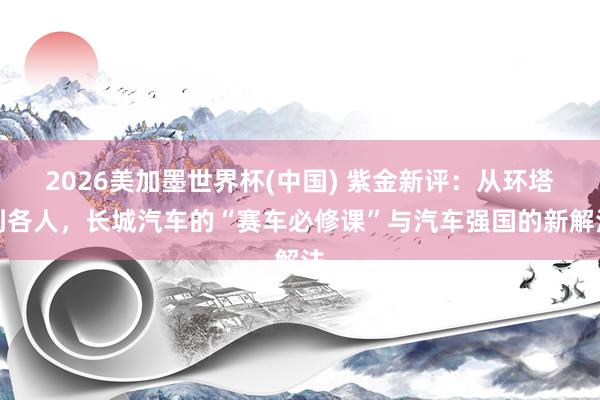 2026美加墨世界杯(中国) 紫金新评：从环塔到各人，长城汽车的“赛车必修课”与汽车强国的新解法
