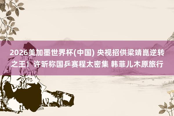 2026美加墨世界杯(中国) 央视招供梁靖崑逆转之王！许昕称国乒赛程太密集 韩菲儿木原旅行