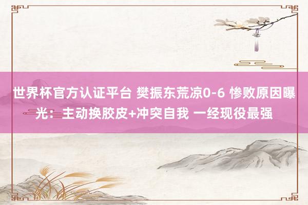 世界杯官方认证平台 樊振东荒凉0-6 惨败原因曝光：主动换胶皮+冲突自我 一经现役最强