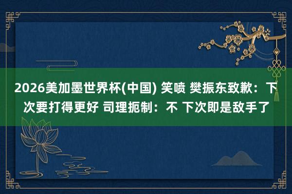 2026美加墨世界杯(中国) 笑喷 樊振东致歉：下次要打得更好 司理扼制：不 下次即是敌手了