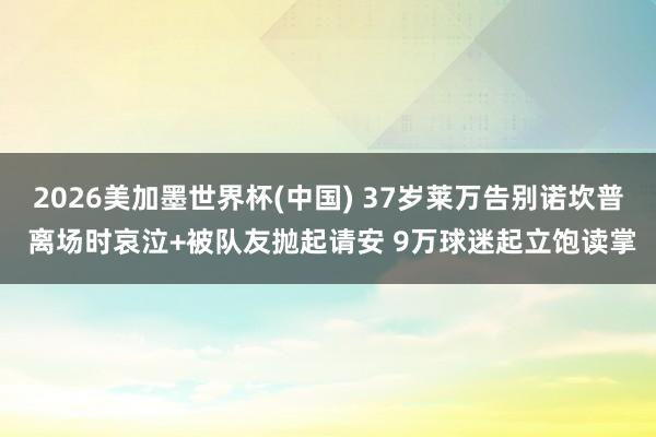 2026美加墨世界杯(中国) 37岁莱万告别诺坎普 离场时哀泣+被队友抛起请安 9万球迷起立饱读掌