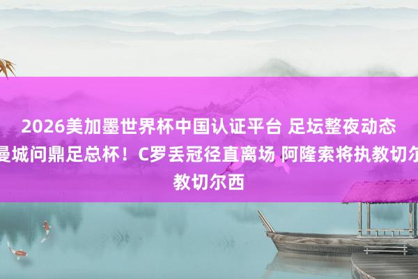 2026美加墨世界杯中国认证平台 足坛整夜动态：曼城问鼎足总杯！C罗丢冠径直离场 阿隆索将执教切尔西