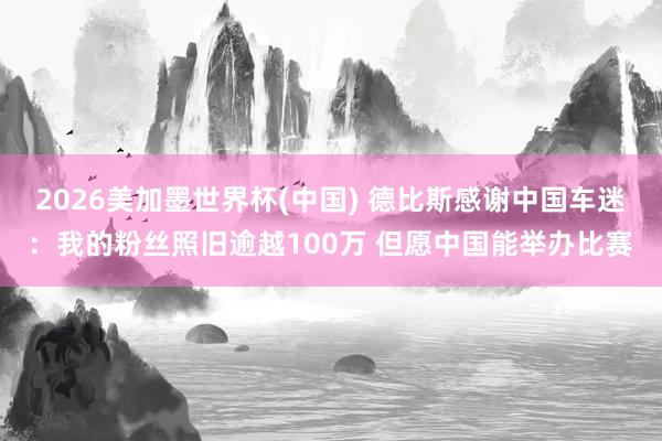 2026美加墨世界杯(中国) 德比斯感谢中国车迷：我的粉丝照旧逾越100万 但愿中国能举办比赛