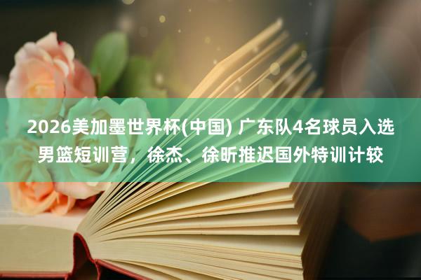 2026美加墨世界杯(中国) 广东队4名球员入选男篮短训营，徐杰、徐昕推迟国外特训计较