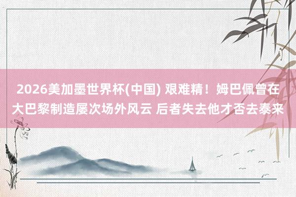 2026美加墨世界杯(中国) 艰难精！姆巴佩曾在大巴黎制造屡次场外风云 后者失去他才否去泰来