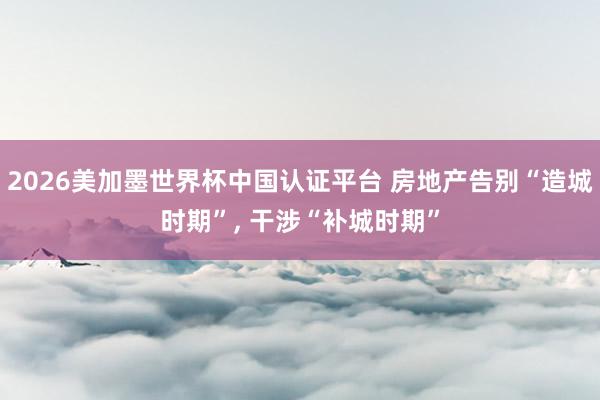 2026美加墨世界杯中国认证平台 房地产告别“造城时期”， 干涉“补城时期”