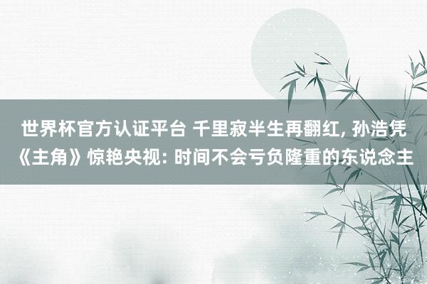 世界杯官方认证平台 千里寂半生再翻红， 孙浩凭《主角》惊艳央视: 时间不会亏负隆重的东说念主