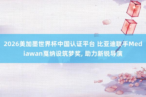 2026美加墨世界杯中国认证平台 比亚迪联手Mediawan戛纳设筑梦奖， 助力新锐导演