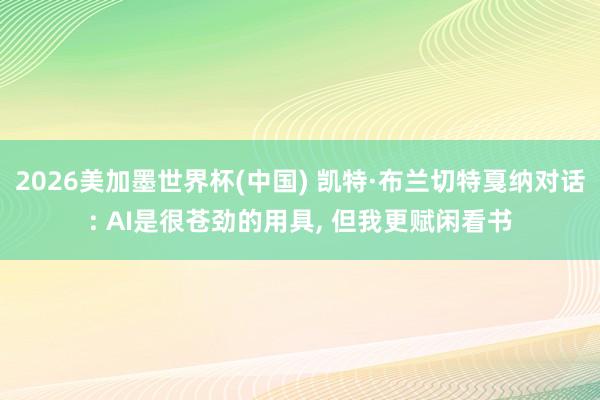 2026美加墨世界杯(中国) 凯特·布兰切特戛纳对话: AI是很苍劲的用具， 但我更赋闲看书