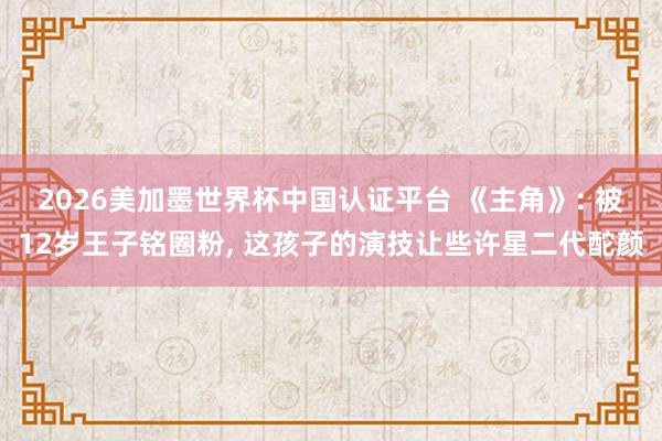 2026美加墨世界杯中国认证平台 《主角》: 被12岁王子铭圈粉， 这孩子的演技让些许星二代酡颜