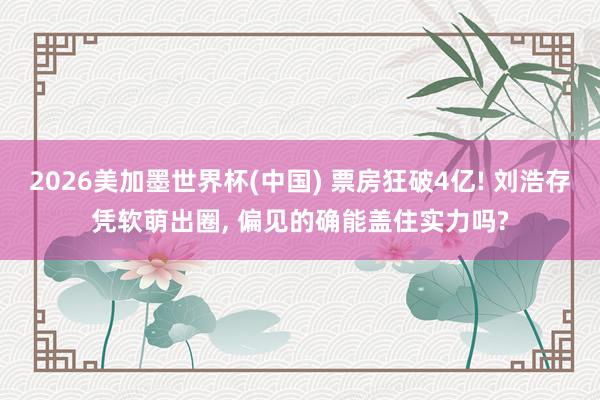2026美加墨世界杯(中国) 票房狂破4亿! 刘浩存凭软萌出圈， 偏见的确能盖住实力吗?