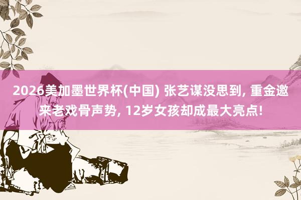 2026美加墨世界杯(中国) 张艺谋没思到， 重金邀来老戏骨声势， 12岁女孩却成最大亮点!
