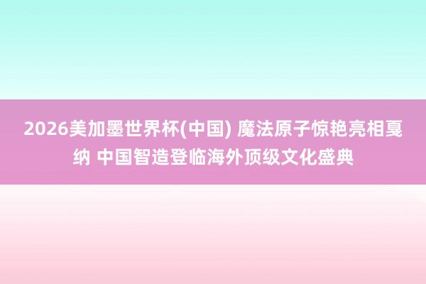 2026美加墨世界杯(中国) 魔法原子惊艳亮相戛纳 中国智造登临海外顶级文化盛典