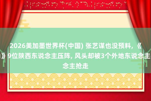 2026美加墨世界杯(中国) 张艺谋也没预料， 《主角》9位陕西东说念主压阵， 风头却被3个外地东说念主抢走
