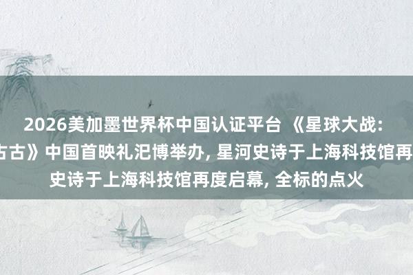 2026美加墨世界杯中国认证平台 《星球大战: 曼达洛东说念主与古古》中国首映礼汜博举办， 星河史诗于上海科技馆再度启幕， 全标的点火