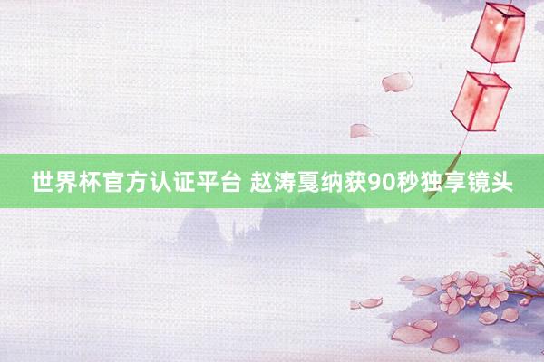 世界杯官方认证平台 赵涛戛纳获90秒独享镜头