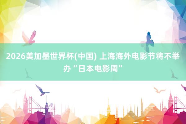 2026美加墨世界杯(中国) 上海海外电影节将不举办“日本电影周”