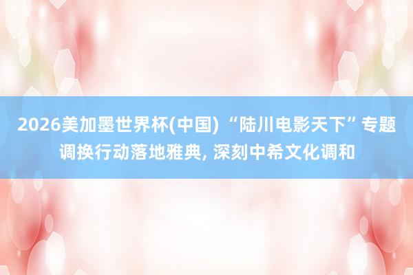 2026美加墨世界杯(中国) “陆川电影天下”专题调换行动落地雅典， 深刻中希文化调和