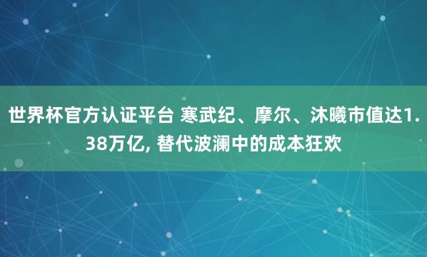 世界杯官方认证平台 寒武纪、摩尔、沐曦市值达1.38万亿， 替代波澜中的成本狂欢