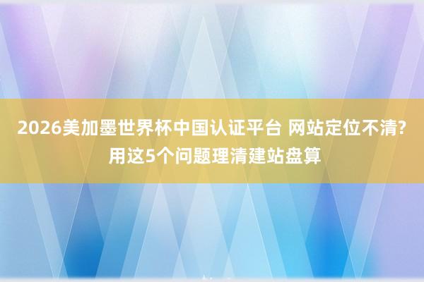 2026美加墨世界杯中国认证平台 网站定位不清? 用这5个问题理清建站盘算
