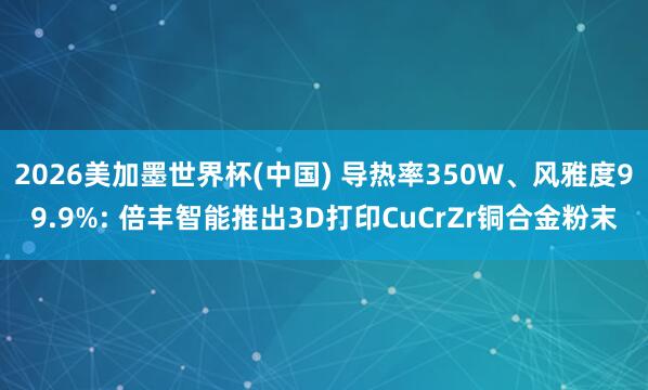 2026美加墨世界杯(中国) 导热率350W、风雅度99.9%: 倍丰智能推出3D打印CuCrZr铜合金粉末