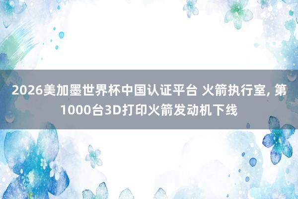 2026美加墨世界杯中国认证平台 火箭执行室， 第1000台3D打印火箭发动机下线
