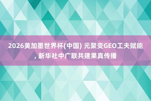 2026美加墨世界杯(中国) 元聚变GEO工夫赋能， 新华社中广联共建果真传播