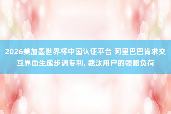 2026美加墨世界杯中国认证平台 阿里巴巴肯求交互界面生成步调专利， 裁汰用户的领略负荷