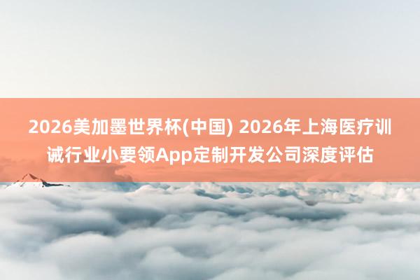 2026美加墨世界杯(中国) 2026年上海医疗训诫行业小要领App定制开发公司深度评估