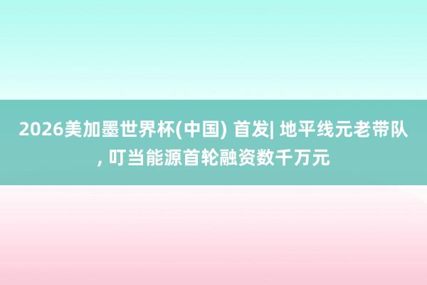 2026美加墨世界杯(中国) 首发| 地平线元老带队， 叮当能源首轮融资数千万元