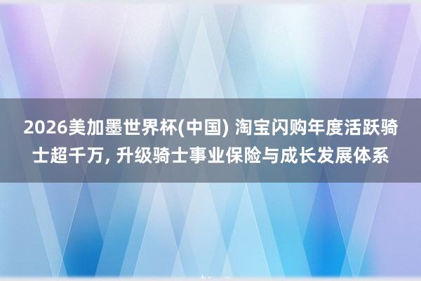 2026美加墨世界杯(中国) 淘宝闪购年度活跃骑士超千万， 升级骑士事业保险与成长发展体系