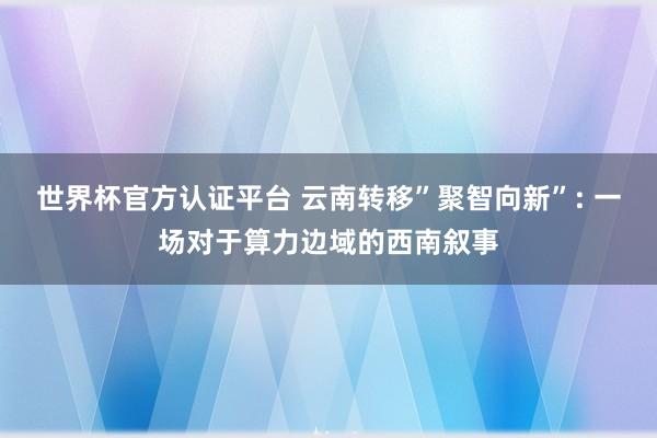 世界杯官方认证平台 云南转移”聚智向新”: 一场对于算力边域的西南叙事