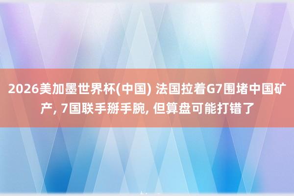 2026美加墨世界杯(中国) 法国拉着G7围堵中国矿产， 7国联手掰手腕， 但算盘可能打错了