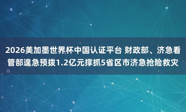 2026美加墨世界杯中国认证平台 财政部、济急看管部遑急预拨1.2亿元撑抓5省区市济急抢险救灾
