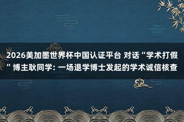 2026美加墨世界杯中国认证平台 对话“学术打假”博主耿同学: 一场退学博士发起的学术诚信核查