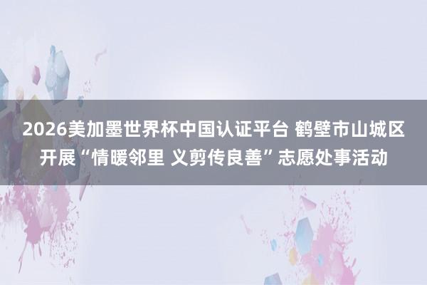 2026美加墨世界杯中国认证平台 鹤壁市山城区开展“情暖邻里 义剪传良善”志愿处事活动