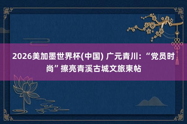 2026美加墨世界杯(中国) 广元青川: “党员时尚”擦亮青溪古城文旅柬帖