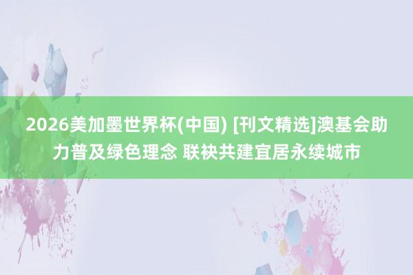 2026美加墨世界杯(中国) [刊文精选]澳基会助力普及绿色理念 联袂共建宜居永续城市
