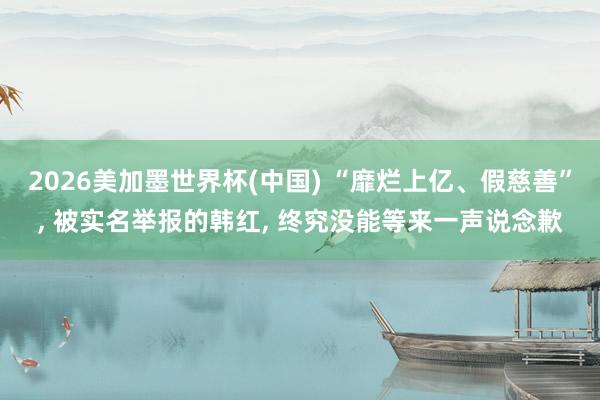 2026美加墨世界杯(中国) “靡烂上亿、假慈善”， 被实名举报的韩红， 终究没能等来一声说念歉