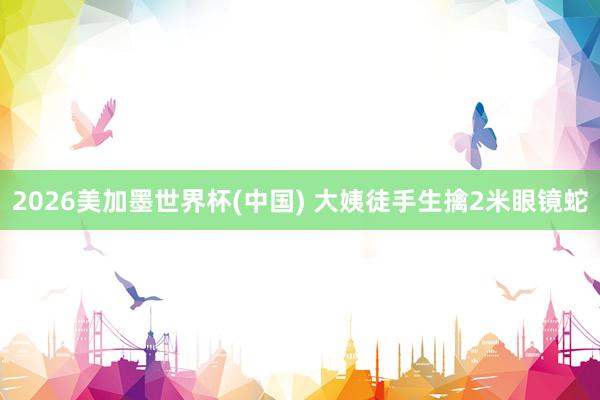 2026美加墨世界杯(中国) 大姨徒手生擒2米眼镜蛇